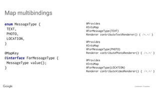 Confidential + Proprietary
enum MessageType {
TEXT,
PHOTO,
LOCATION,
}
@MapKey
@interface ForMessageType {
MessageType value();
}
Map multibindings
@Provides
@IntoMap
@ForMessageType(TEXT)
Renderer contributeTextRenderer() { /*…*/ }
@Provides
@IntoMap
@ForMessageType(PHOTO)
Renderer contributePhotoRenderer() { /*…*/ }
@Provides
@IntoMap
@ForMessageType(LOCATION)
Renderer contributeVideoRenderer() { /*…*/ }
 
