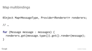 Confidential + Proprietary
Map multibindings
@Inject Map<MessageType, Provider<Renderer>> renderers;
// …
for (Message message : messages) {
renderers.get(message.type()).get().render(message);
}
 