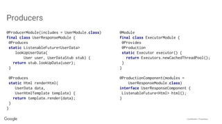 Confidential + Proprietary
Producers
@ProducerModule(includes = UserModule.class)
final class UserResponseModule {
@Produces
static ListenableFuture<UserData>
lookUpUserData(
User user, UserDataStub stub) {
return stub.lookUpData(user);
}
@Produces
static Html renderHtml(
UserData data,
UserHtmlTemplate template) {
return template.render(data);
}
}
@Module
final class ExecutorModule {
@Provides
@Production
static Executor executor() {
return Executors.newCachedThreadPool();
}
}
@ProductionComponent(modules =
UserResponseModule.class)
interface UserResponseComponent {
ListenableFuture<Html> html();
}
 