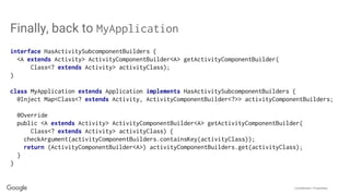 Confidential + Proprietary
Finally, back to MyApplication
interface HasActivitySubcomponentBuilders {
<A extends Activity> ActivityComponentBuilder<A> getActivityComponentBuilder(
Class<? extends Activity> activityClass);
}
class MyApplication extends Application implements HasActivitySubcomponentBuilders {
@Inject Map<Class<? extends Activity, ActivityComponentBuilder<?>> activityComponentBuilders;
@Override
public <A extends Activity> ActivityComponentBuilder<A> getActivityComponentBuilder(
Class<? extends Activity> activityClass) {
checkArgument(activityComponentBuilders.containsKey(activityClass));
return (ActivityComponentBuilder<A>) activityComponentBuilders.get(activityClass);
}
}
 