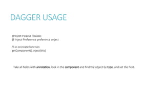 DAGGER USAGE
@Inject Picasso Picasso;
@ Inject Preference preference onject
// in oncreate function
getComponent().inject(this)
Take all fields with annotation, look in the component and find the object by type, and set the field.
 