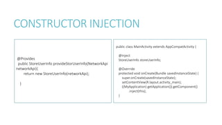 CONSTRUCTOR INJECTION
@Provides
public StoreUserInfo provideStorUserInfo(NetworkApi
networkApi){
return new StoreUserInfo(networkApi);
}
public class MainActivity extends AppCompatActivity {
@Inject
StoreUserInfo storeUserInfo;
@Override
protected void onCreate(Bundle savedInstanceState) {
super.onCreate(savedInstanceState);
setContentView(R.layout.activity_main);
((MyApplication) getApplication()).getComponent()
.inject(this);
}
 