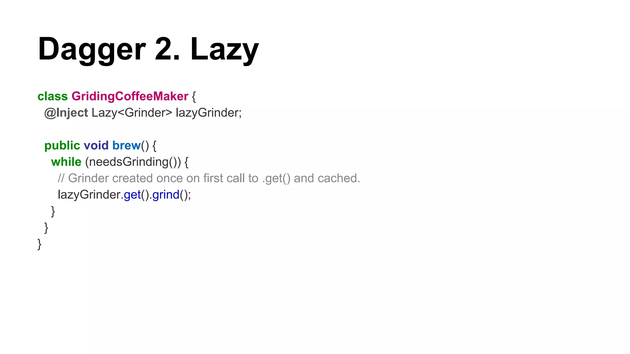 Dagger 2. Lazy
class GridingCoffeeMaker {
@Inject Lazy<Grinder> lazyGrinder;
public void brew() {
while (needsGrinding()) {
// Grinder created once on first call to .get() and cached.
lazyGrinder.get().grind();
}
}
}
 