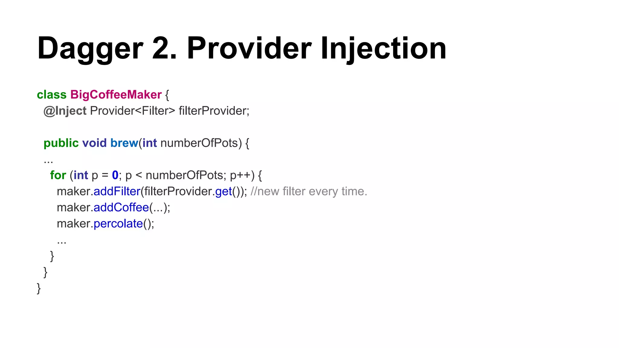 Dagger 2. Provider Injection
class BigCoffeeMaker {
@Inject Provider<Filter> filterProvider;
public void brew(int numberOfPots) {
...
for (int p = 0; p < numberOfPots; p++) {
maker.addFilter(filterProvider.get()); //new filter every time.
maker.addCoffee(...);
maker.percolate();
...
}
}
}
 