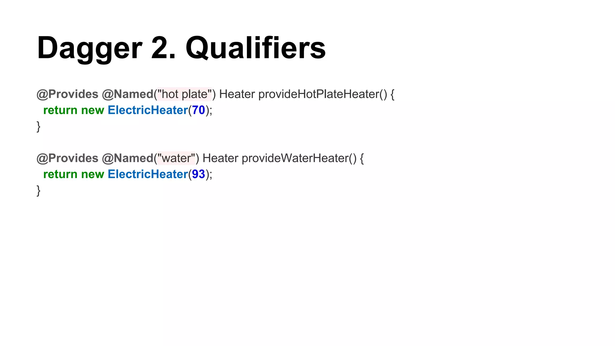 Dagger 2. Qualifiers
@Provides @Named("hot plate") Heater provideHotPlateHeater() {
return new ElectricHeater(70);
}
@Provides @Named("water") Heater provideWaterHeater() {
return new ElectricHeater(93);
}
 