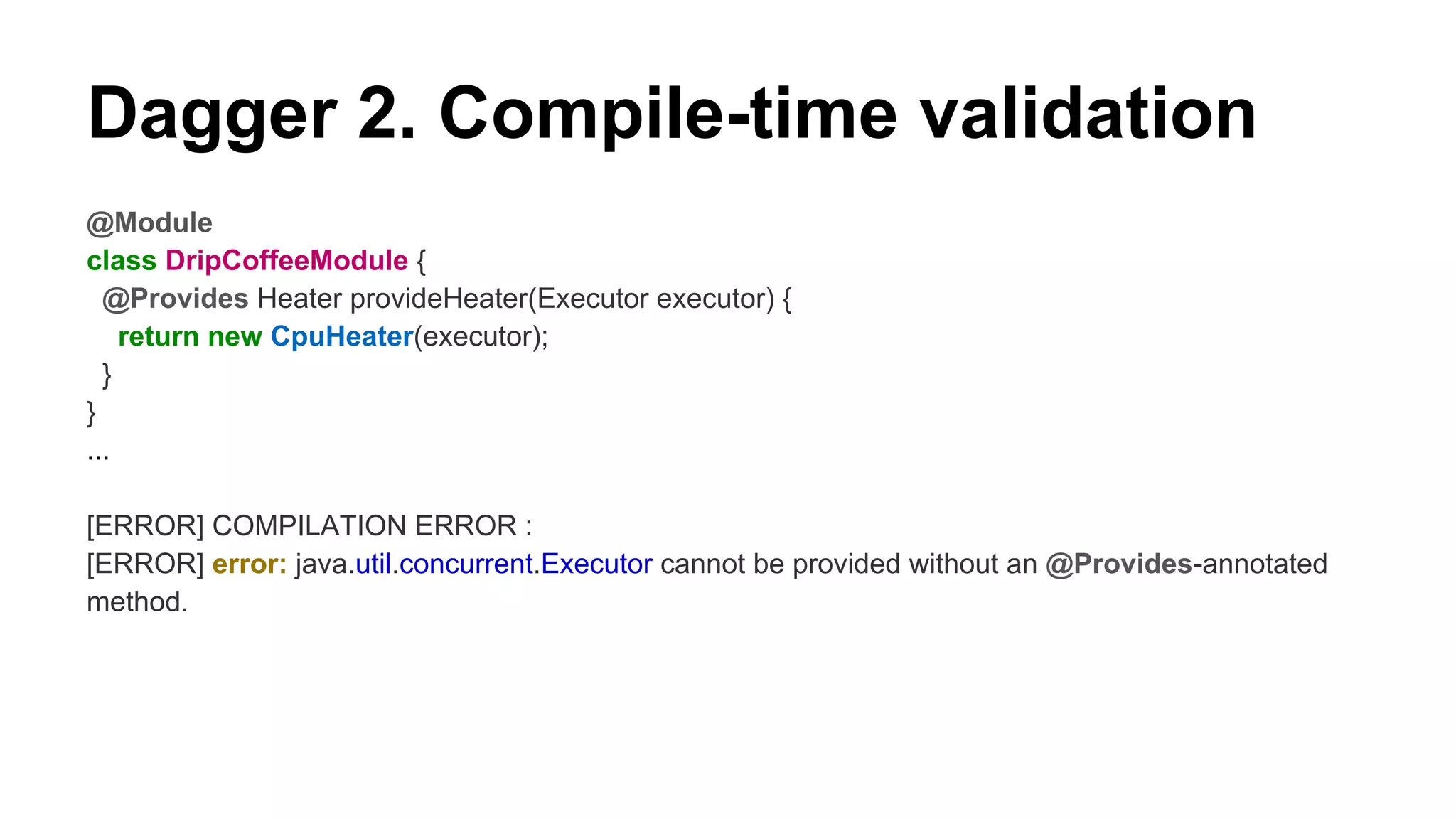 Dagger 2. Compile-time validation
@Module
class DripCoffeeModule {
@Provides Heater provideHeater(Executor executor) {
return new CpuHeater(executor);
}
}
...
[ERROR] COMPILATION ERROR :
[ERROR] error: java.util.concurrent.Executor cannot be provided without an @Provides-annotated
method.
 