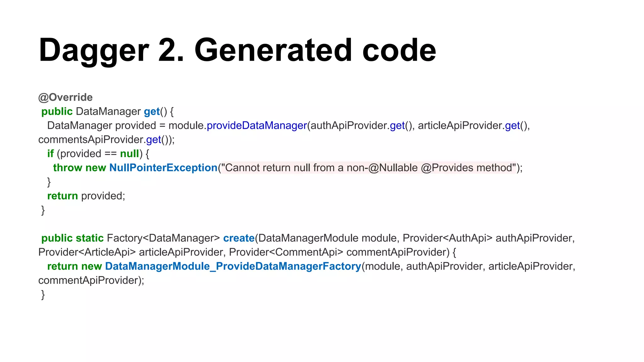 Dagger 2. Generated code
@Override
public DataManager get() {
DataManager provided = module.provideDataManager(authApiProvider.get(), articleApiProvider.get(),
commentsApiProvider.get());
if (provided == null) {
throw new NullPointerException("Cannot return null from a non-@Nullable @Provides method");
}
return provided;
}
public static Factory<DataManager> create(DataManagerModule module, Provider<AuthApi> authApiProvider,
Provider<ArticleApi> articleApiProvider, Provider<CommentApi> commentApiProvider) {
return new DataManagerModule_ProvideDataManagerFactory(module, authApiProvider, articleApiProvider,
commentApiProvider);
}
 