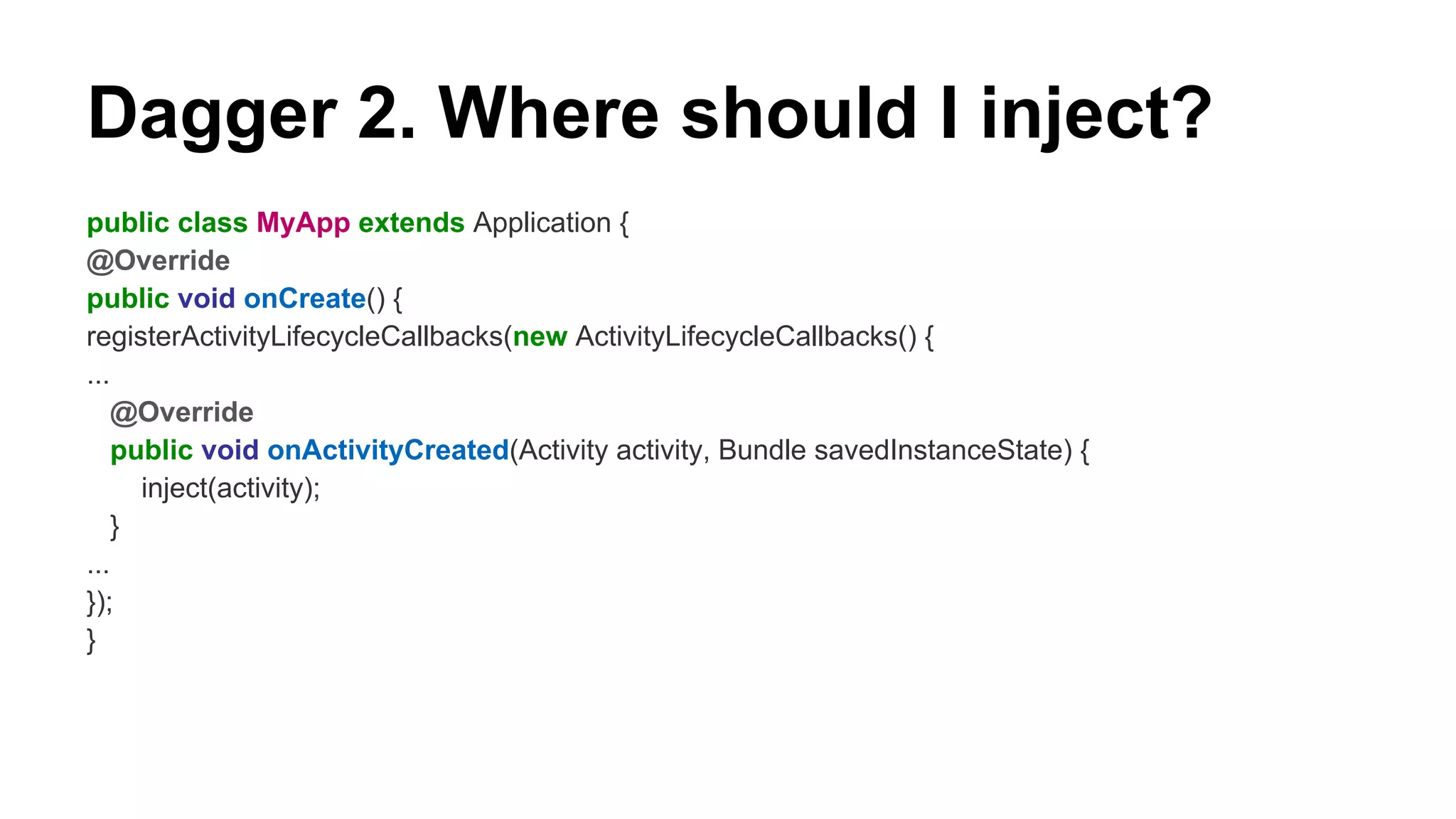 Dagger 2. Where should I inject?
public class MyApp extends Application {
@Override
public void onCreate() {
registerActivityLifecycleCallbacks(new ActivityLifecycleCallbacks() {
...
@Override
public void onActivityCreated(Activity activity, Bundle savedInstanceState) {
inject(activity);
}
...
});
}
 