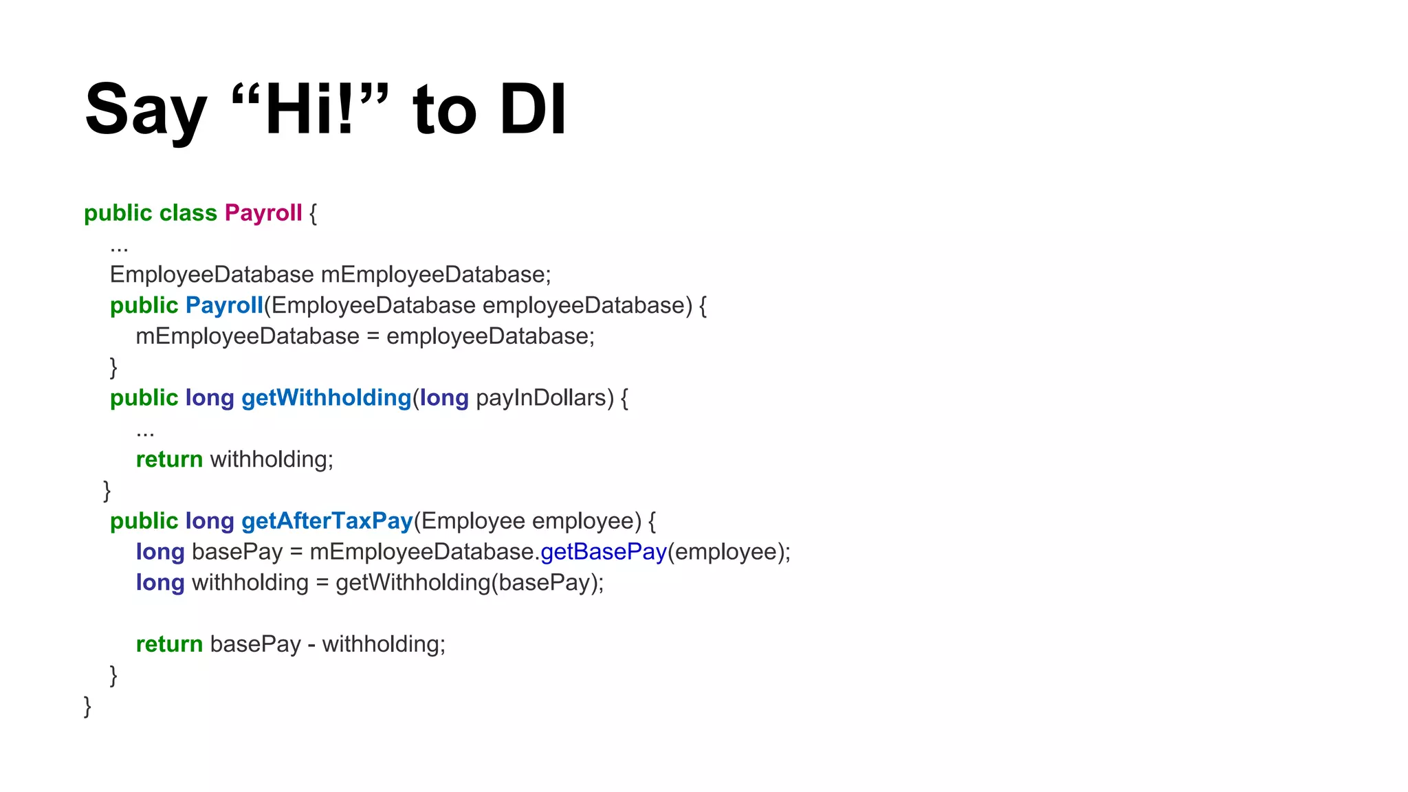 Say “Hi!” to DI
public class Payroll {
...
EmployeeDatabase mEmployeeDatabase;
public Payroll(EmployeeDatabase employeeDatabase) {
mEmployeeDatabase = employeeDatabase;
}
public long getWithholding(long payInDollars) {
...
return withholding;
}
public long getAfterTaxPay(Employee employee) {
long basePay = mEmployeeDatabase.getBasePay(employee);
long withholding = getWithholding(basePay);
return basePay - withholding;
}
}
 