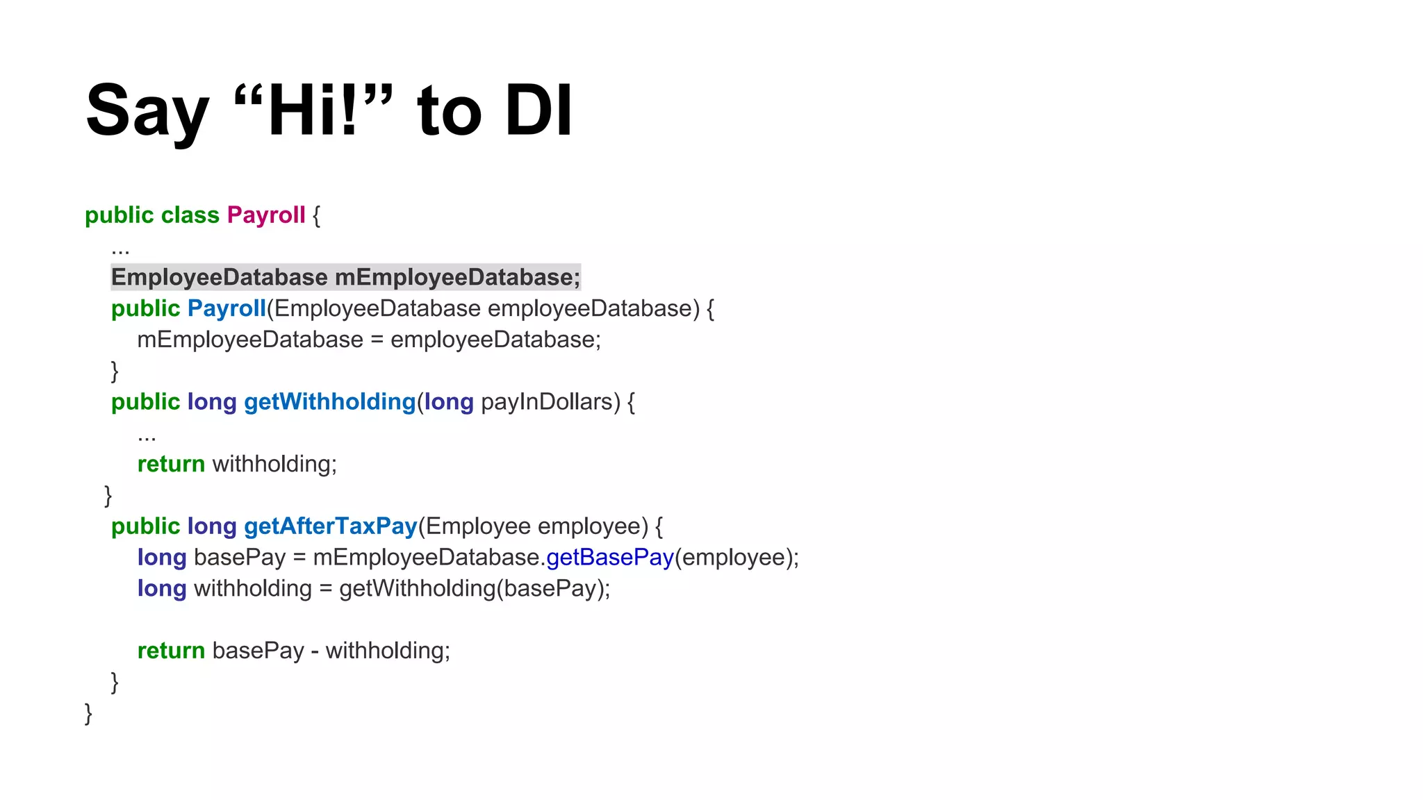 Say “Hi!” to DI
public class Payroll {
...
EmployeeDatabase mEmployeeDatabase;
public Payroll(EmployeeDatabase employeeDatabase) {
mEmployeeDatabase = employeeDatabase;
}
public long getWithholding(long payInDollars) {
...
return withholding;
}
public long getAfterTaxPay(Employee employee) {
long basePay = mEmployeeDatabase.getBasePay(employee);
long withholding = getWithholding(basePay);
return basePay - withholding;
}
}
 