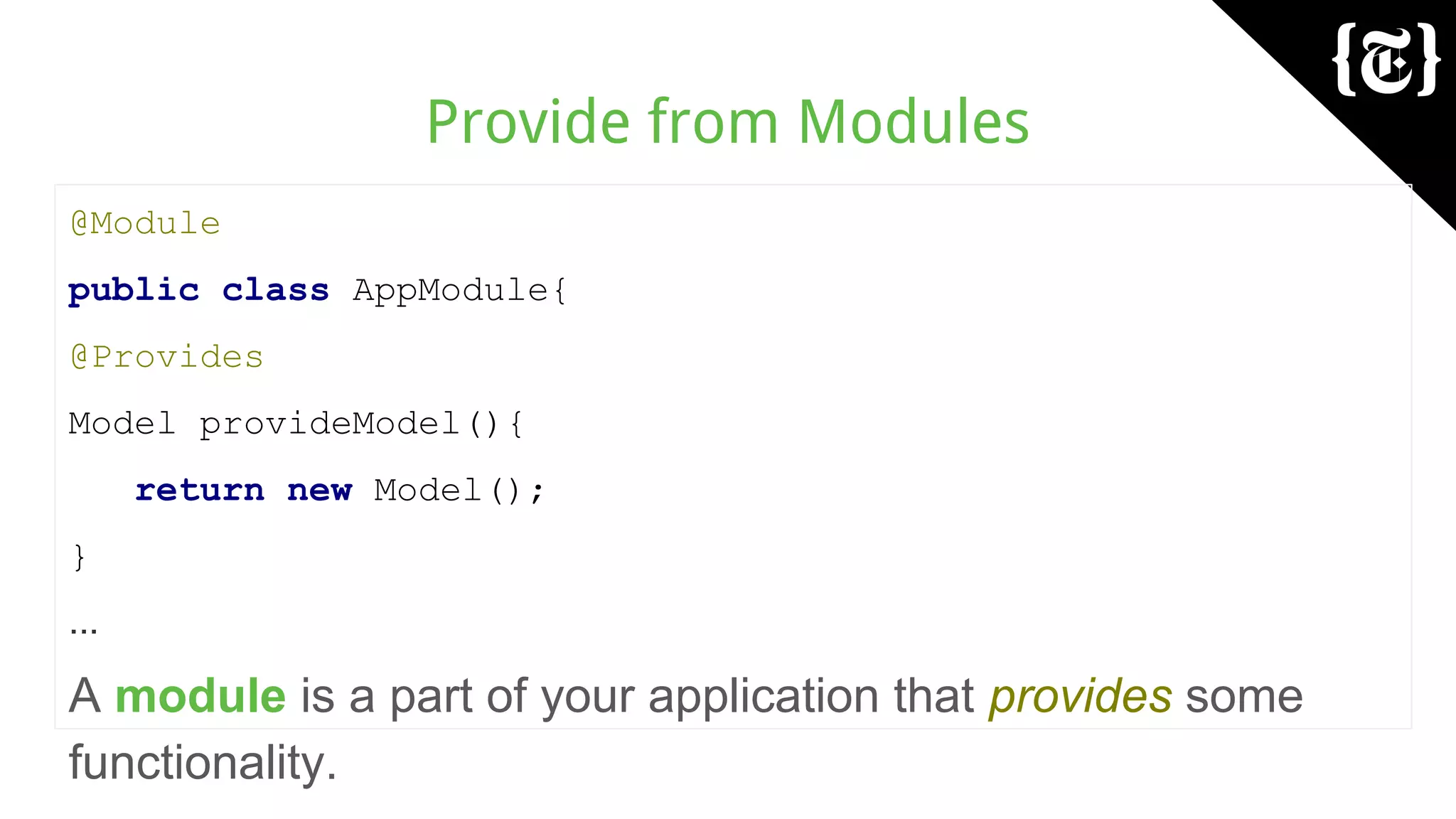 Provide from Modules
@Module
public class AppModule{
@Provides
Model provideModel(){
return new Model();
}
...
A module is a part of your application that provides some
functionality.
 