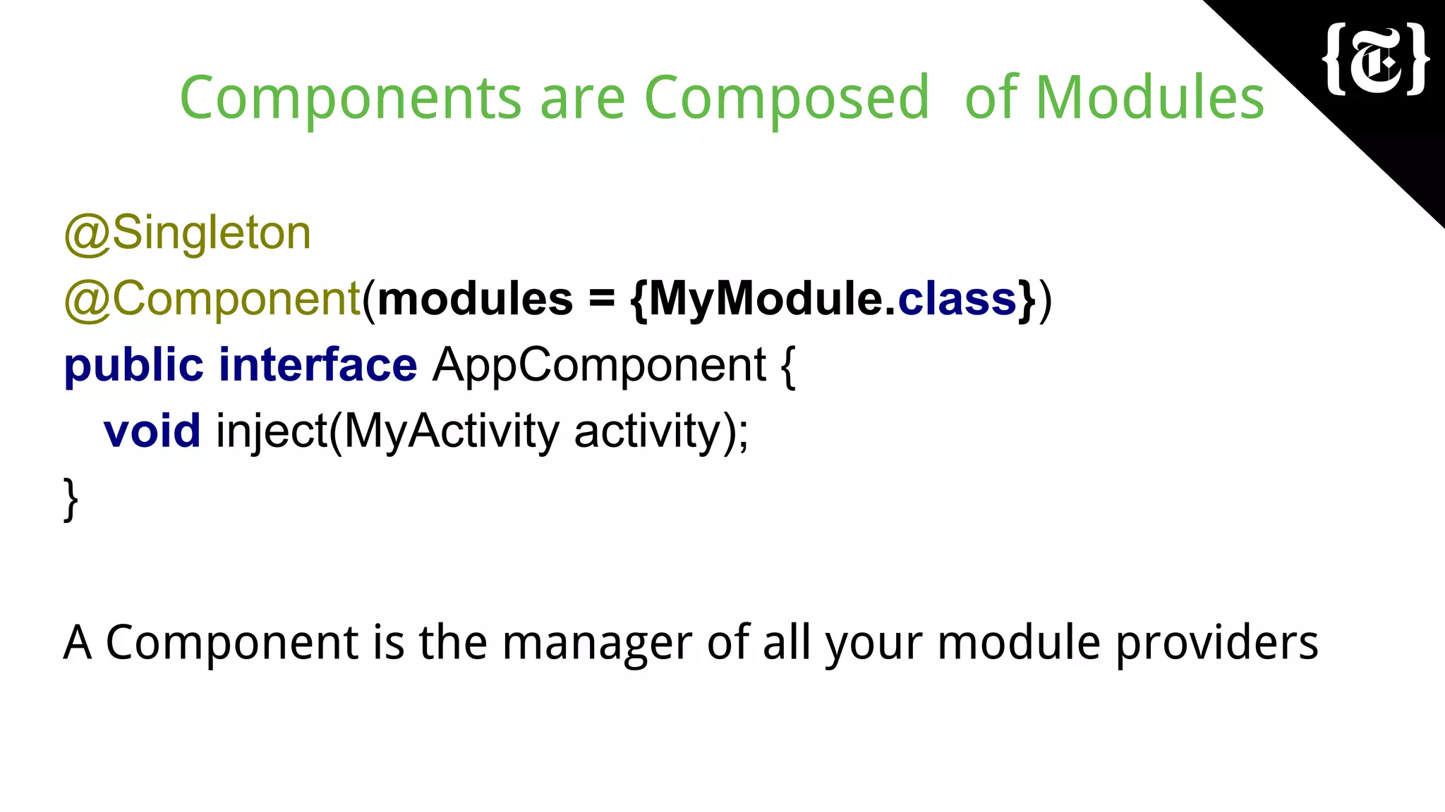 Components are Composed of Modules
@Singleton
@Component(modules = {MyModule.class})
public interface AppComponent {
void inject(MyActivity activity);
}
A Component is the manager of all your module providers
 