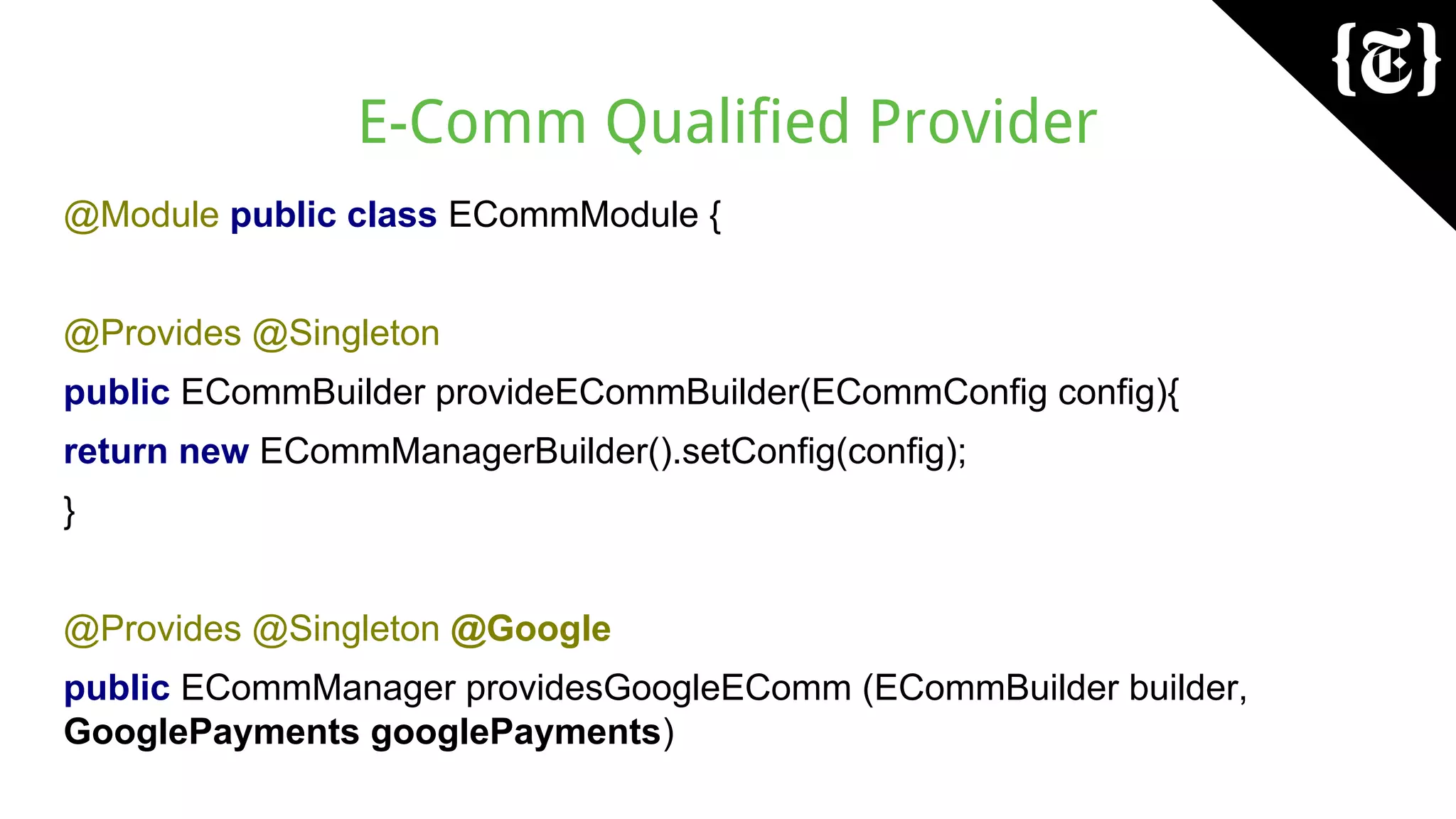 E-Comm Qualified Provider
@Module public class ECommModule {
@Provides @Singleton
public ECommBuilder provideECommBuilder(ECommConfig config){
return new ECommManagerBuilder().setConfig(config);
}
@Provides @Singleton @Google
public ECommManager providesGoogleEComm (ECommBuilder builder,
GooglePayments googlePayments)
 