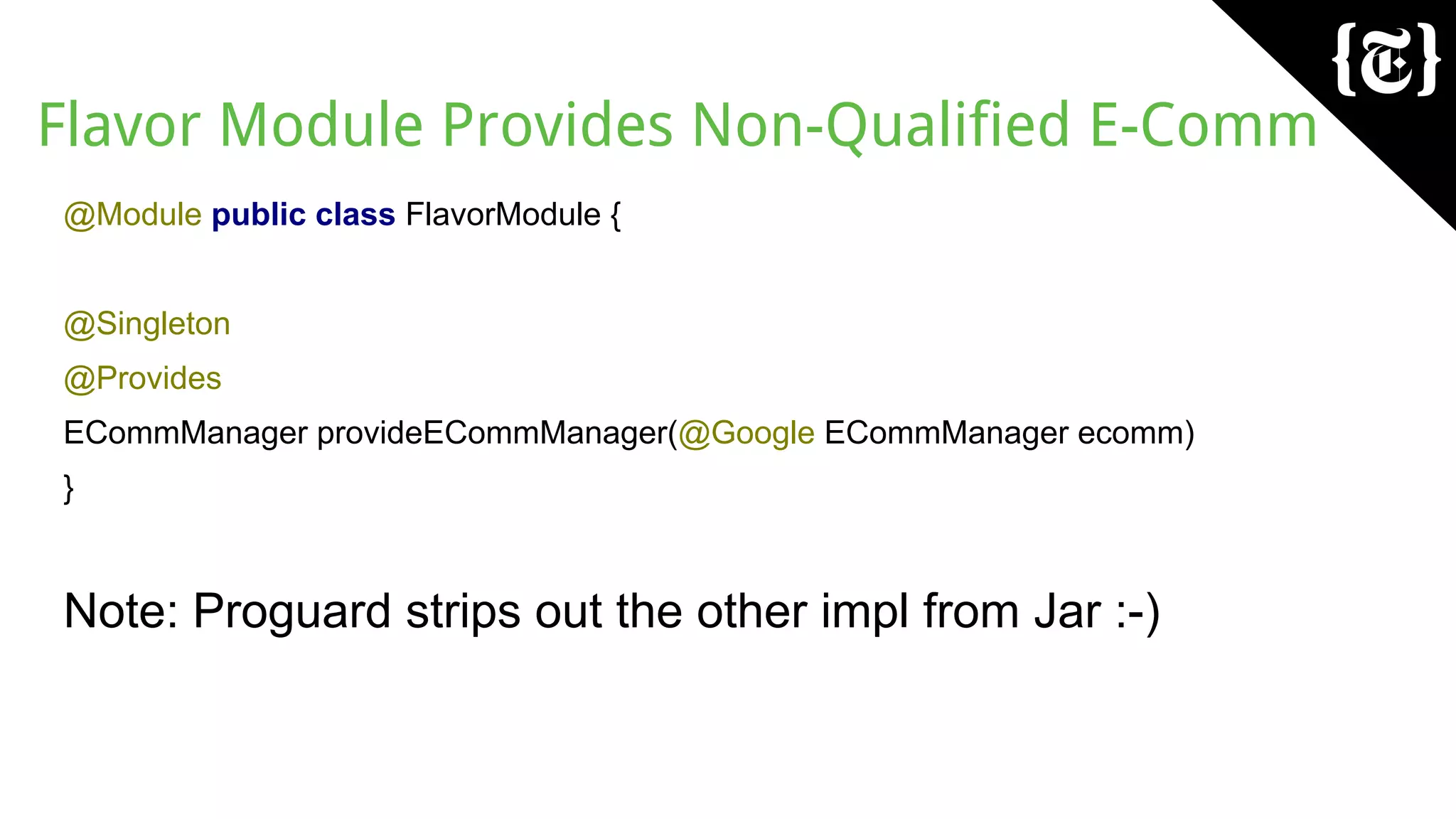 Flavor Module Provides Non-Qualified E-Comm
@Module public class FlavorModule {
@Singleton
@Provides
ECommManager provideECommManager(@Google ECommManager ecomm)
}
Note: Proguard strips out the other impl from Jar :-)
 