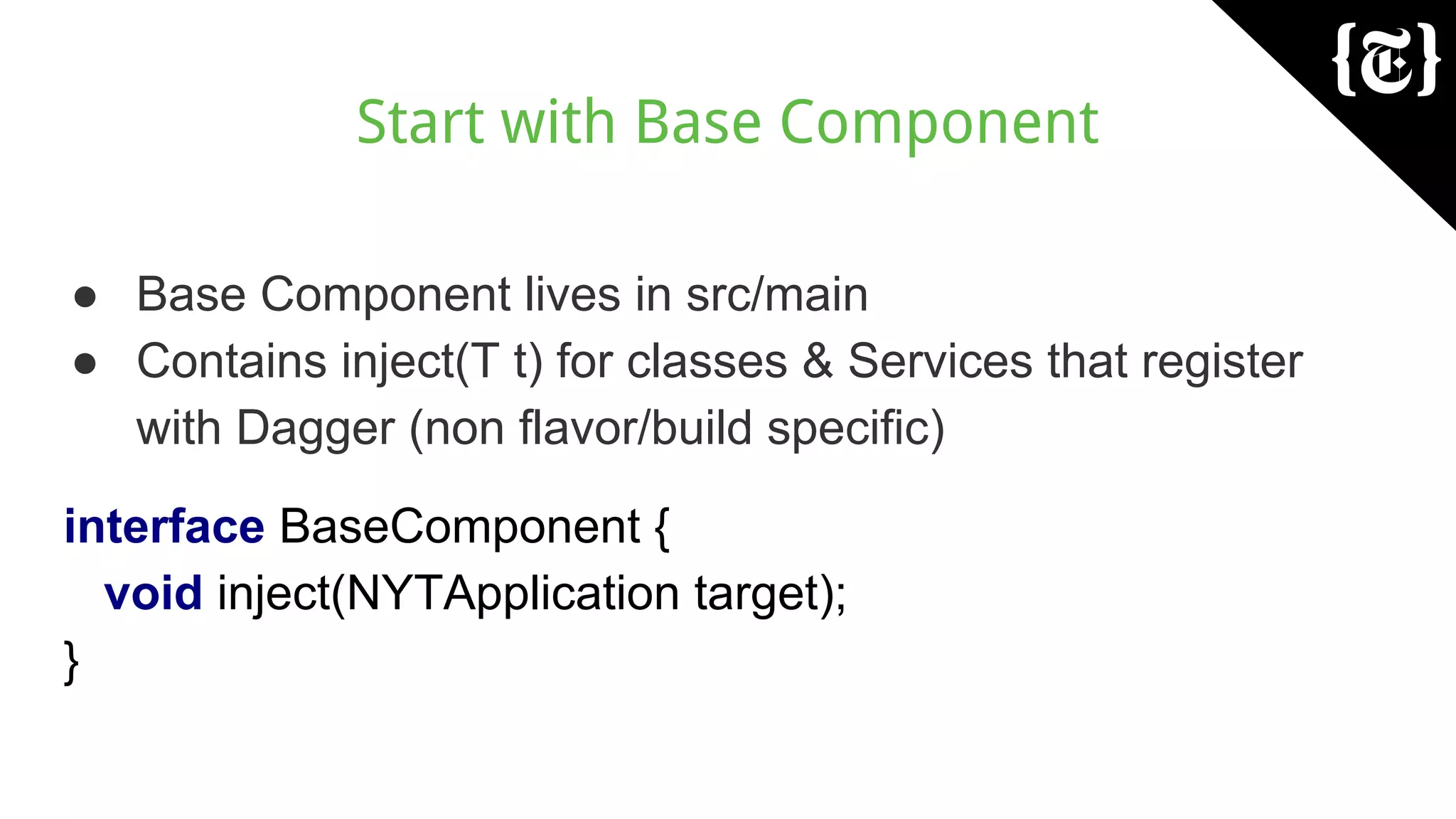 Start with Base Component
● Base Component lives in src/main
● Contains inject(T t) for classes & Services that register
with Dagger (non flavor/build specific)
interface BaseComponent {
void inject(NYTApplication target);
}
 