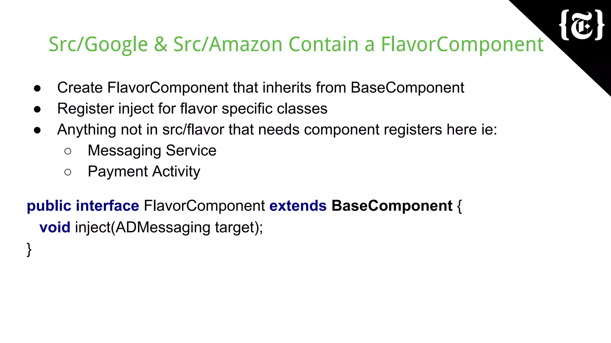 Src/Google & Src/Amazon Contain a FlavorComponent
● Create FlavorComponent that inherits from BaseComponent
● Register inject for flavor specific classes
● Anything not in src/flavor that needs component registers here ie:
○ Messaging Service
○ Payment Activity
public interface FlavorComponent extends BaseComponent {
void inject(ADMessaging target);
}
 