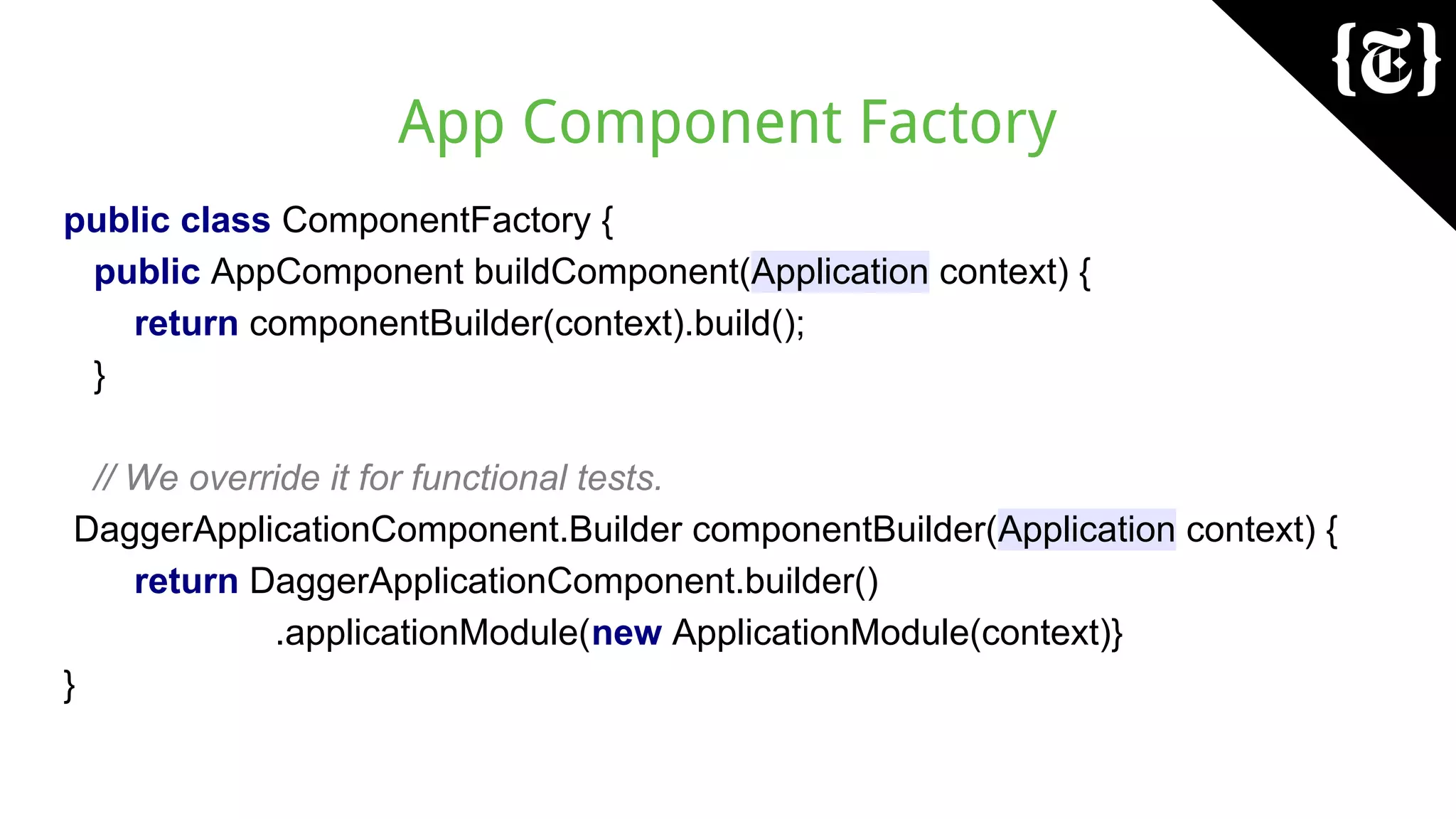 App Component Factory
public class ComponentFactory {
public AppComponent buildComponent(Application context) {
return componentBuilder(context).build();
}
// We override it for functional tests.
DaggerApplicationComponent.Builder componentBuilder(Application context) {
return DaggerApplicationComponent.builder()
.applicationModule(new ApplicationModule(context)}
}
 