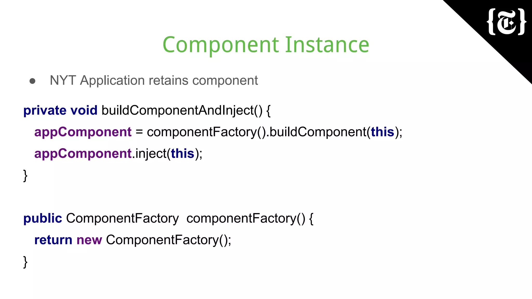 Component Instance
● NYT Application retains component
private void buildComponentAndInject() {
appComponent = componentFactory().buildComponent(this);
appComponent.inject(this);
}
public ComponentFactory componentFactory() {
return new ComponentFactory();
}
 