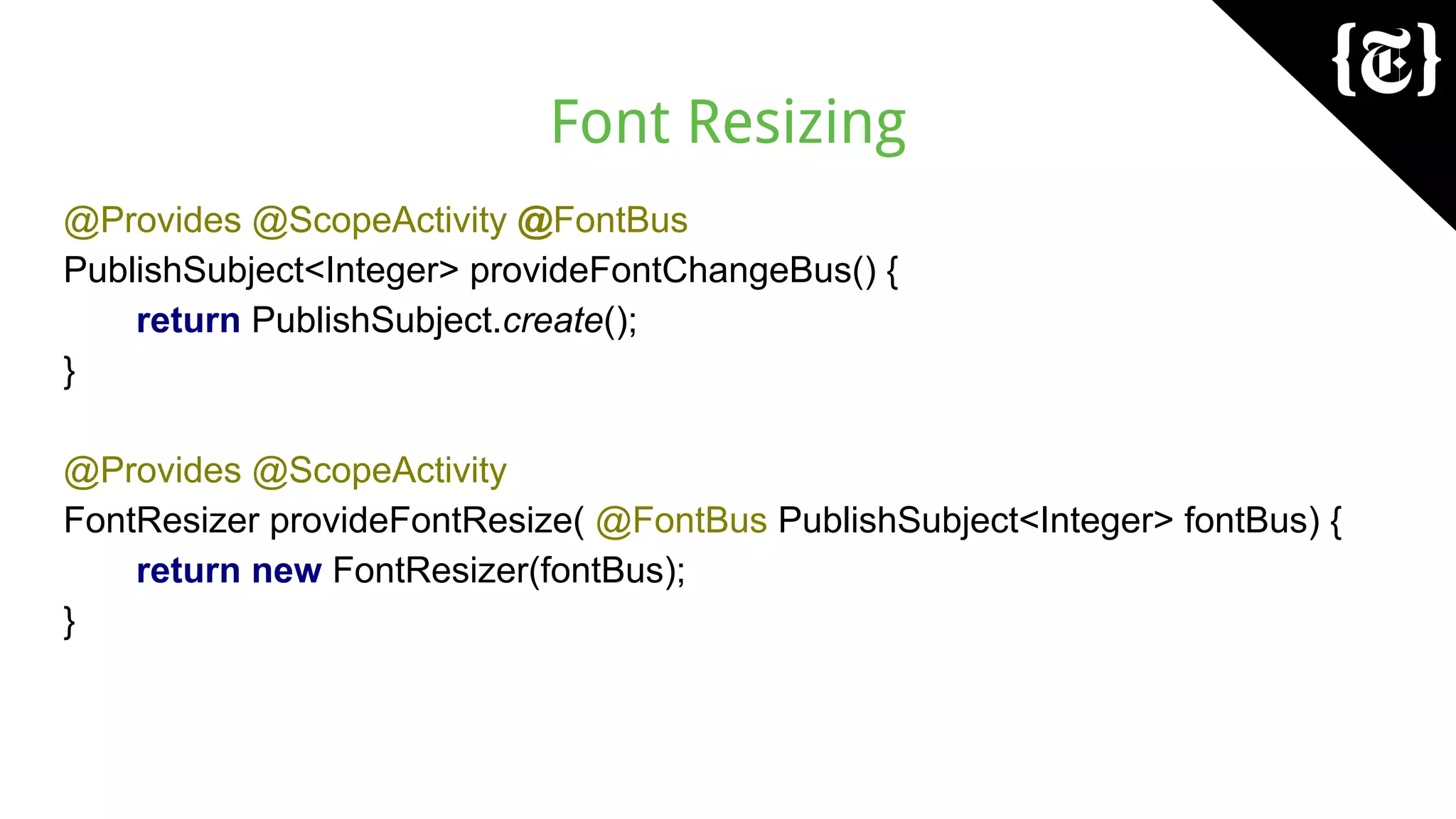 Font Resizing
@Provides @ScopeActivity @FontBus
PublishSubject<Integer> provideFontChangeBus() {
return PublishSubject.create();
}
@Provides @ScopeActivity
FontResizer provideFontResize( @FontBus PublishSubject<Integer> fontBus) {
return new FontResizer(fontBus);
}
 
