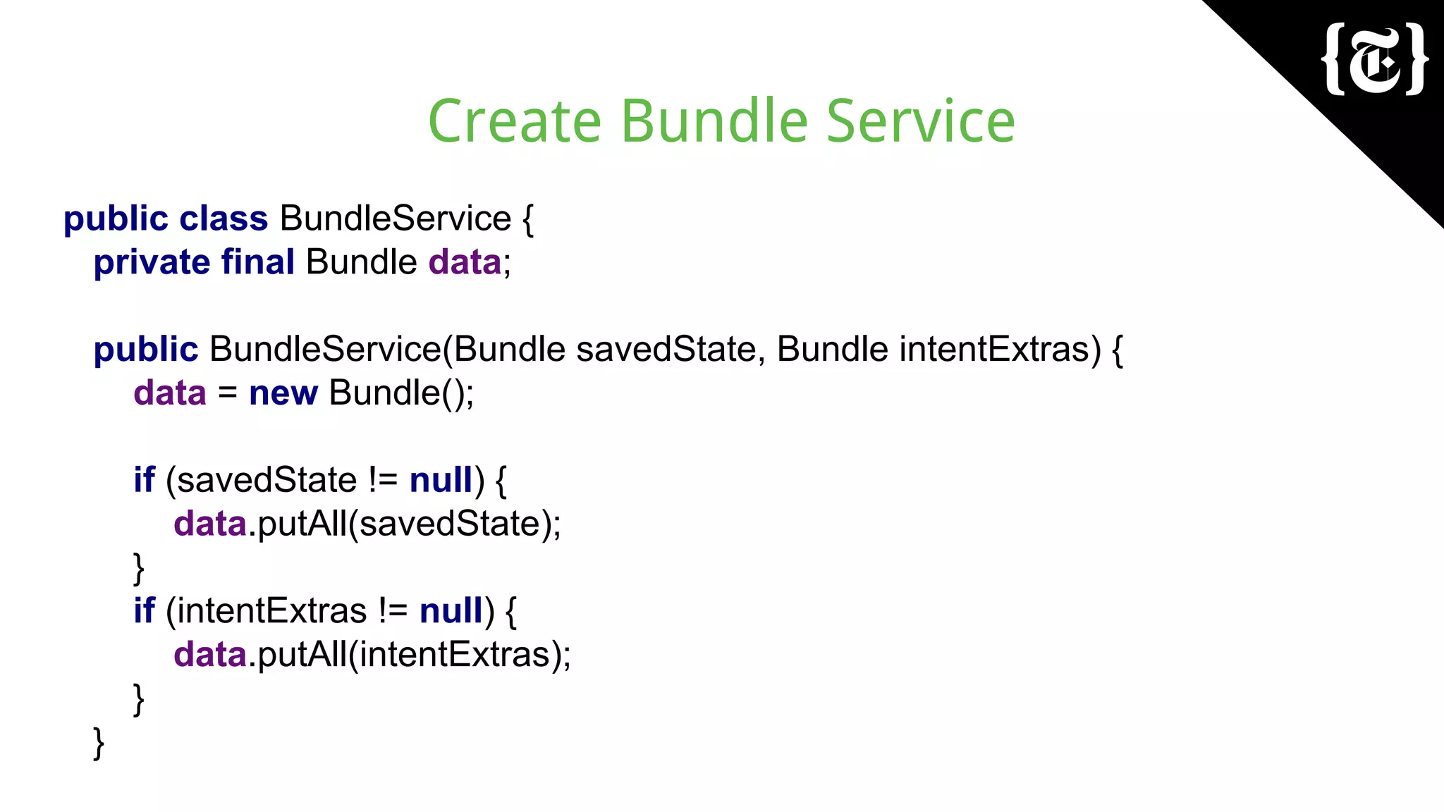 Create Bundle Service
public class BundleService {
private final Bundle data;
public BundleService(Bundle savedState, Bundle intentExtras) {
data = new Bundle();
if (savedState != null) {
data.putAll(savedState);
}
if (intentExtras != null) {
data.putAll(intentExtras);
}
}
 