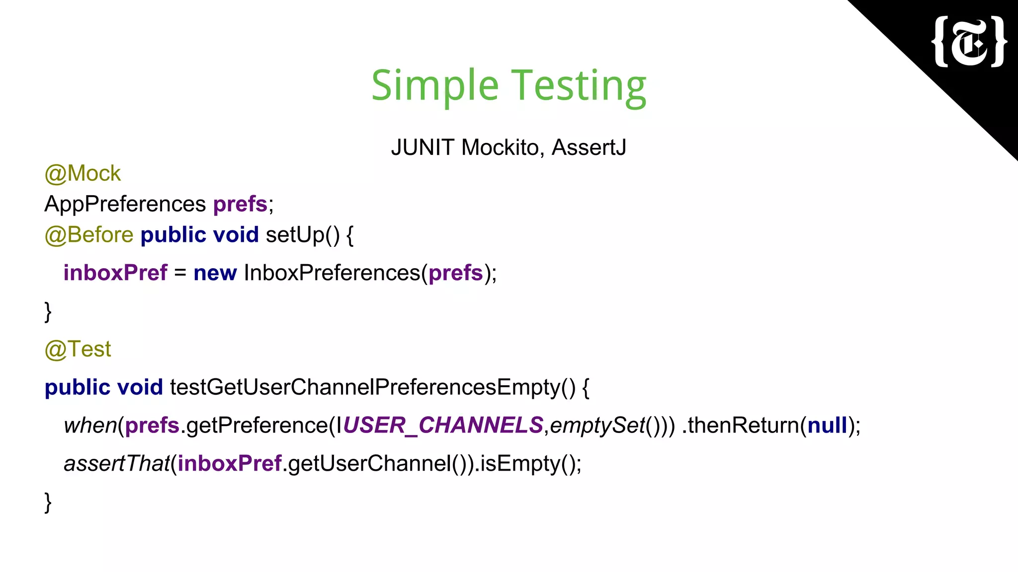 Simple Testing
JUNIT Mockito, AssertJ
@Mock
AppPreferences prefs;
@Before public void setUp() {
inboxPref = new InboxPreferences(prefs);
}
@Test
public void testGetUserChannelPreferencesEmpty() {
when(prefs.getPreference(IUSER_CHANNELS,emptySet())) .thenReturn(null);
assertThat(inboxPref.getUserChannel()).isEmpty();
}
 