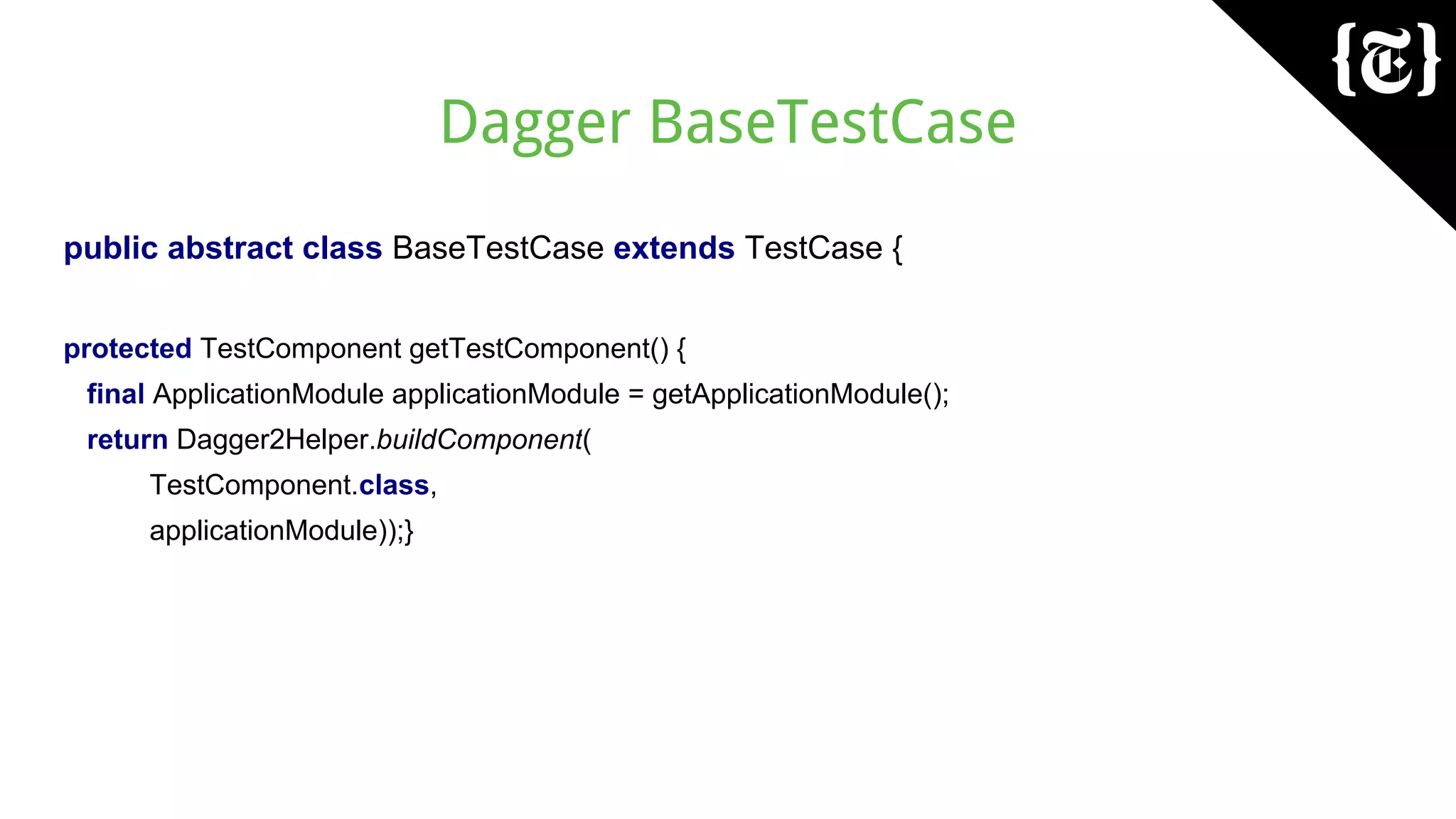 Dagger BaseTestCase
public abstract class BaseTestCase extends TestCase {
protected TestComponent getTestComponent() {
final ApplicationModule applicationModule = getApplicationModule();
return Dagger2Helper.buildComponent(
TestComponent.class,
applicationModule));}
 