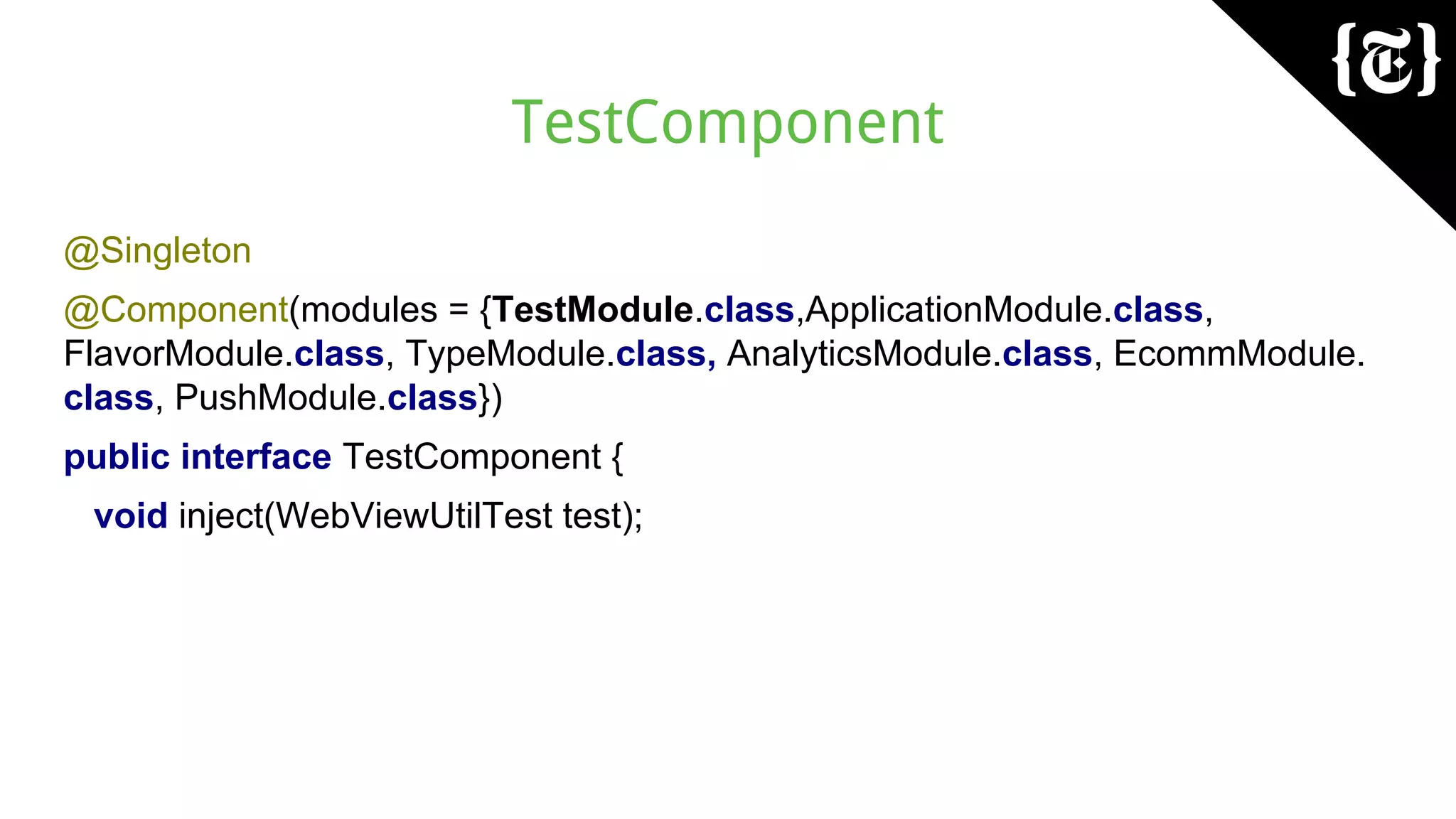 TestComponent
@Singleton
@Component(modules = {TestModule.class,ApplicationModule.class,
FlavorModule.class, TypeModule.class, AnalyticsModule.class, EcommModule.
class, PushModule.class})
public interface TestComponent {
void inject(WebViewUtilTest test);
 