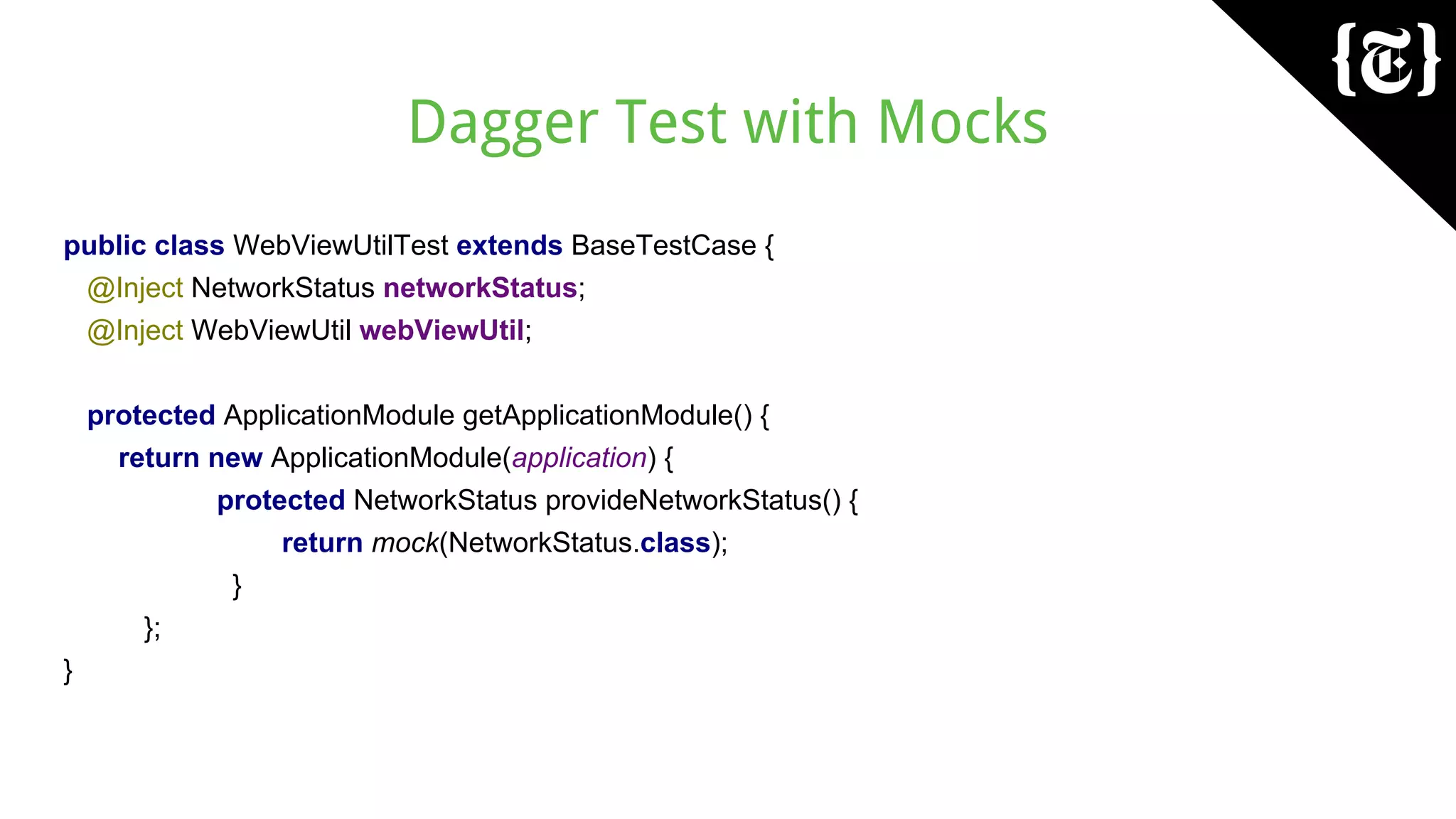 Dagger Test with Mocks
public class WebViewUtilTest extends BaseTestCase {
@Inject NetworkStatus networkStatus;
@Inject WebViewUtil webViewUtil;
protected ApplicationModule getApplicationModule() {
return new ApplicationModule(application) {
protected NetworkStatus provideNetworkStatus() {
return mock(NetworkStatus.class);
}
};
}
 