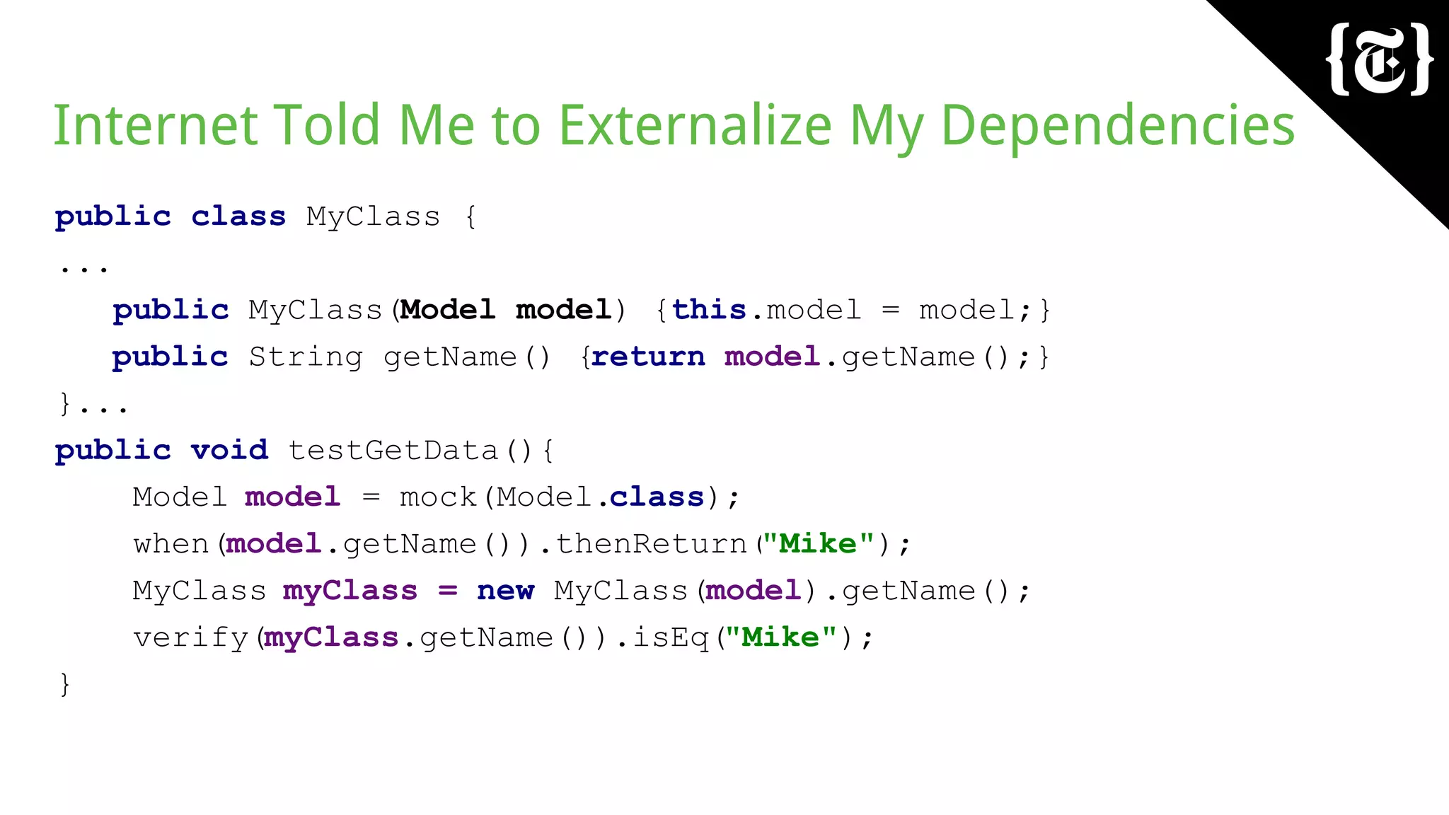 Internet Told Me to Externalize My Dependencies
public class MyClass {
...
public MyClass(Model model) {this.model = model;}
public String getName() {return model.getName();}
}...
public void testGetData(){
Model model = mock(Model.class);
when(model.getName()).thenReturn("Mike");
MyClass myClass = new MyClass(model).getName();
verify(myClass.getName()).isEq("Mike");
}
 
