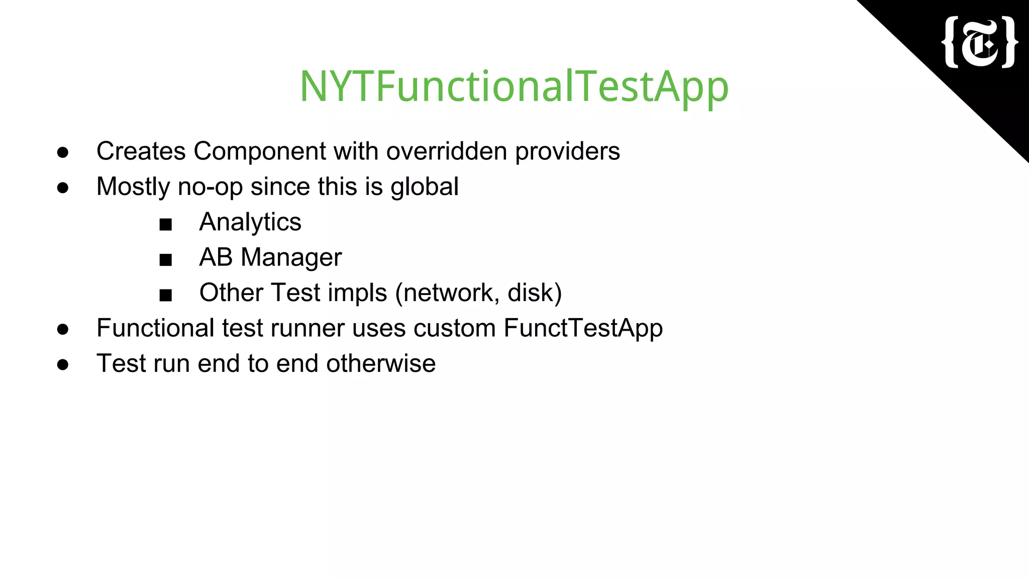 NYTFunctionalTestApp
● Creates Component with overridden providers
● Mostly no-op since this is global
■ Analytics
■ AB Manager
■ Other Test impls (network, disk)
● Functional test runner uses custom FunctTestApp
● Test run end to end otherwise
 