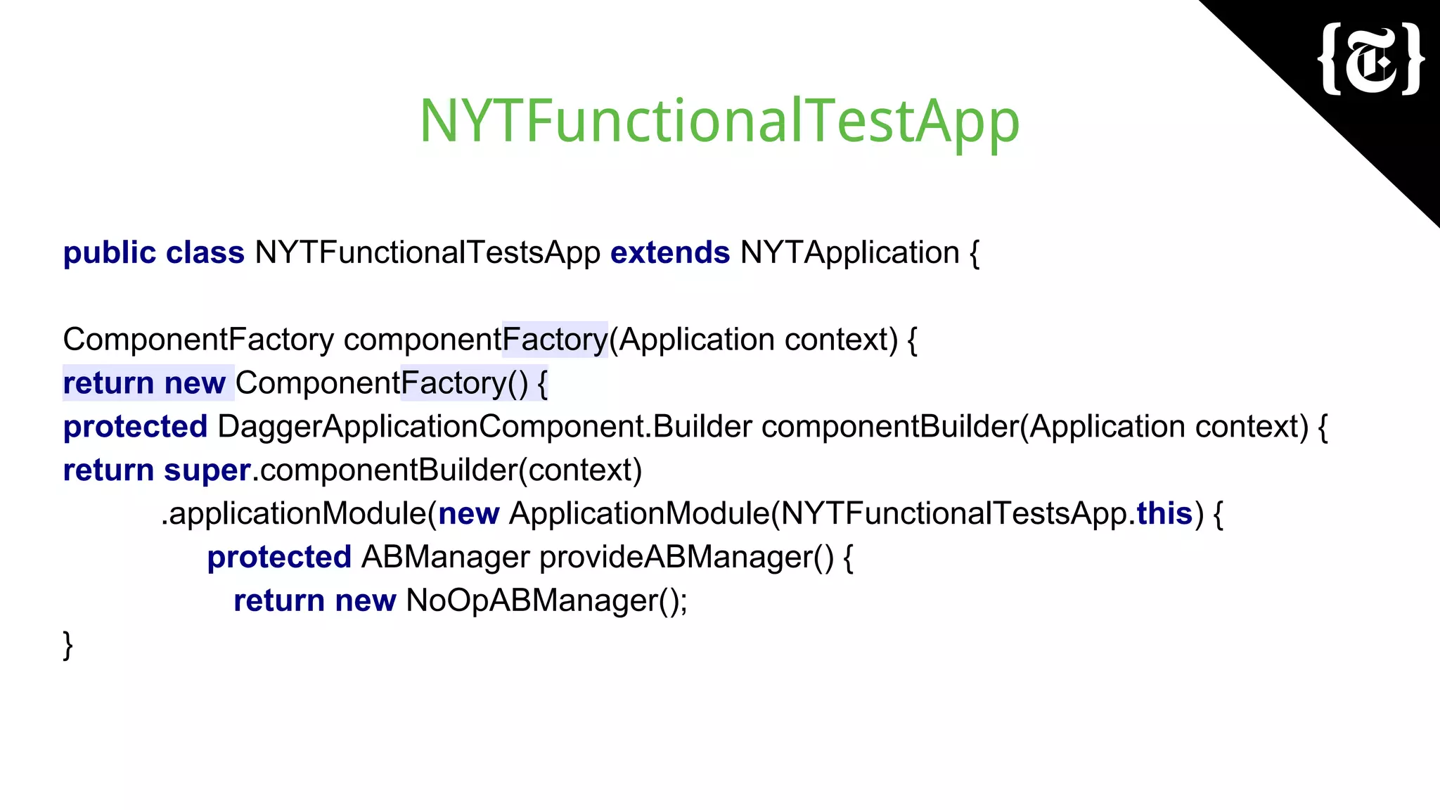 NYTFunctionalTestApp
public class NYTFunctionalTestsApp extends NYTApplication {
ComponentFactory componentFactory(Application context) {
return new ComponentFactory() {
protected DaggerApplicationComponent.Builder componentBuilder(Application context) {
return super.componentBuilder(context)
.applicationModule(new ApplicationModule(NYTFunctionalTestsApp.this) {
protected ABManager provideABManager() {
return new NoOpABManager();
}
 