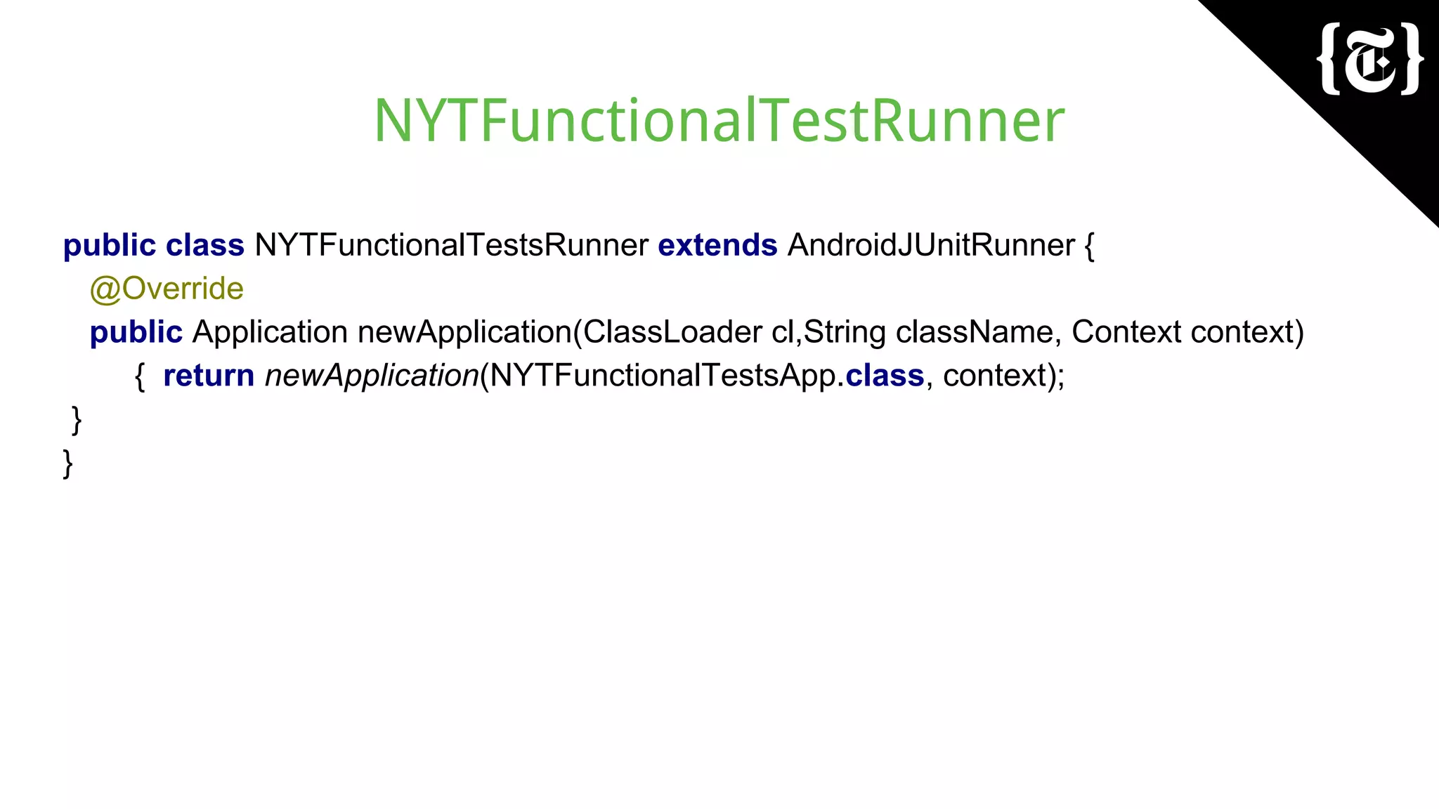 NYTFunctionalTestRunner
public class NYTFunctionalTestsRunner extends AndroidJUnitRunner {
@Override
public Application newApplication(ClassLoader cl,String className, Context context)
{ return newApplication(NYTFunctionalTestsApp.class, context);
}
}
 