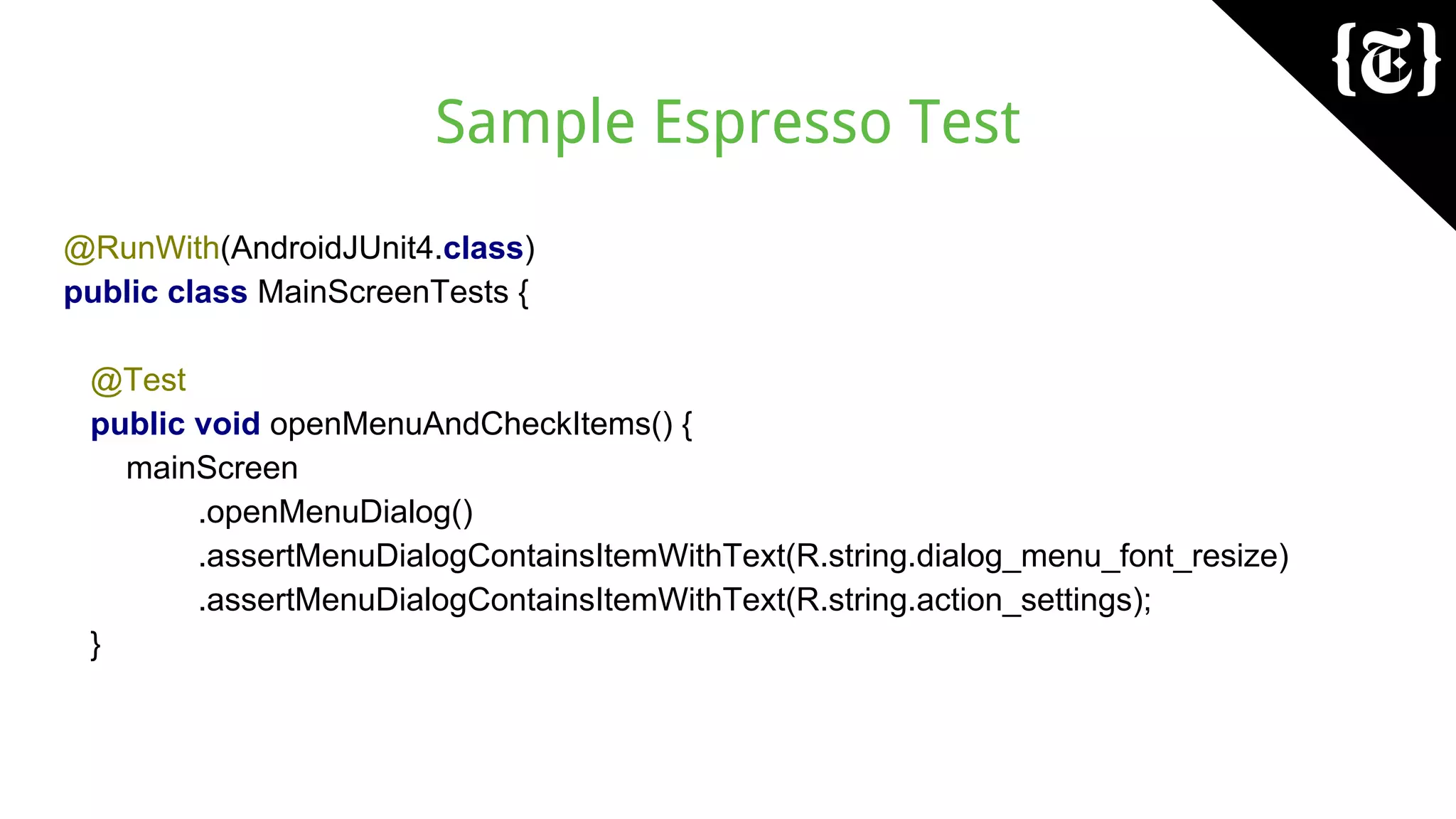 Sample Espresso Test
@RunWith(AndroidJUnit4.class)
public class MainScreenTests {
@Test
public void openMenuAndCheckItems() {
mainScreen
.openMenuDialog()
.assertMenuDialogContainsItemWithText(R.string.dialog_menu_font_resize)
.assertMenuDialogContainsItemWithText(R.string.action_settings);
}
 