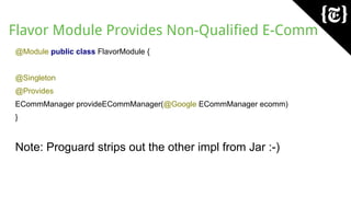 Flavor Module Provides Non-Qualified E-Comm
@Module public class FlavorModule {
@Singleton
@Provides
ECommManager provideECommManager(@Google ECommManager ecomm)
}
Note: Proguard strips out the other impl from Jar :-)
 