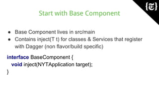 Start with Base Component
● Base Component lives in src/main
● Contains inject(T t) for classes & Services that register
with Dagger (non flavor/build specific)
interface BaseComponent {
void inject(NYTApplication target);
}
 