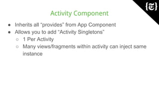 Activity Component
● Inherits all “provides” from App Component
● Allows you to add “Activity Singletons”
○ 1 Per Activity
○ Many views/fragments within activity can inject same
instance
 
