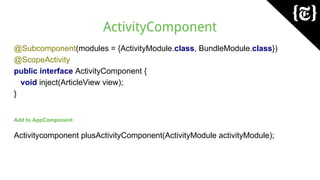 ActivityComponent
@Subcomponent(modules = {ActivityModule.class, BundleModule.class})
@ScopeActivity
public interface ActivityComponent {
void inject(ArticleView view);
}
Add to AppComponent:
Activitycomponent plusActivityComponent(ActivityModule activityModule);
 