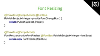 Font Resizing
@Provides @ScopeActivity @FontBus
PublishSubject<Integer> provideFontChangeBus() {
return PublishSubject.create();
}
@Provides @ScopeActivity
FontResizer provideFontResize( @FontBus PublishSubject<Integer> fontBus) {
return new FontResizer(fontBus);
}
 