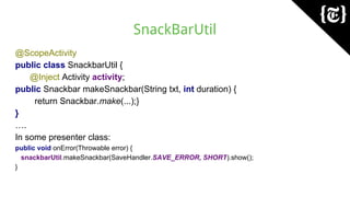 SnackBarUtil
@ScopeActivity
public class SnackbarUtil {
@Inject Activity activity;
public Snackbar makeSnackbar(String txt, int duration) {
return Snackbar.make(...);}
}
….
In some presenter class:
public void onError(Throwable error) {
snackbarUtil.makeSnackbar(SaveHandler.SAVE_ERROR, SHORT).show();
}
 