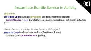 Instantiate Bundle Service in Activity
@Override
protected void onCreate(@Nullable Bundle savedInstanceState) {
bundleService = new BundleService(savedInstanceState, getIntent().getExtras
());
//Never have to remember to save instance state again!
protected void onSaveInstanceState(Bundle outState) {
outState.putAll(bundleService.getAll());
 