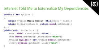 Internet Told Me to Externalize My Dependencies
public class MyClass {
...
public MyClass(Model model) {this.model = model;}
public String getName() {return model.getName();}
}...
public void testGetData(){
Model model = mock(Model.class);
when(model.getName()).thenReturn("Mike");
MyClass myClass = new MyClass(model).getName();
verify(myClass.getName()).isEq("Mike");
}
 