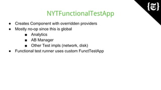 NYTFunctionalTestApp
● Creates Component with overridden providers
● Mostly no-op since this is global
■ Analytics
■ AB Manager
■ Other Test impls (network, disk)
● Functional test runner uses custom FunctTestApp
 