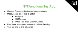 NYTFunctionalTestApp
● Creates Component with overridden providers
● Mostly no-op since this is global
■ Analytics
■ AB Manager
■ Other Test impls (network, disk)
● Functional test runner uses custom FunctTestApp
● Test run end to end otherwise
 