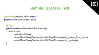Sample Espresso Test
@RunWith(AndroidJUnit4.class)
public class MainScreenTests {
@Test
public void openMenuAndCheckItems() {
mainScreen
.openMenuDialog()
.assertMenuDialogContainsItemWithText(R.string.dialog_menu_font_resize)
.assertMenuDialogContainsItemWithText(R.string.action_settings);
}
 