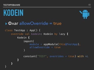 ТЕСТИРОВАНИЕ
class TestApp : App() {
override val kodein: Kodein by lazy {
Kodein {
import(
module = appModule(this@TestApp),
allowOverride = true
)
constant("TEST", overrides = true) with 4L
}
}
}
▸ Флаг allowOverride = true
83
KODEIN
 