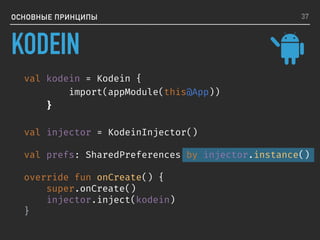 ОСНОВНЫЕ ПРИНЦИПЫ
val kodein = Kodein {
import(appModule(this@App))
}
val injector = KodeinInjector()
val prefs: SharedPreferences by injector.instance()
override fun onCreate() {
super.onCreate()
injector.inject(kodein)
}
37
KODEIN
 