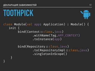 ДЕКЛАРАЦИЯ ЗАВИСИМОСТЕЙ
class Module(val app: Application) : Module() {
init {
bind(Context ::class.java)
.withName(Tag.APP_CONTEXT)
.toInstance(app)
bind(Repository ::class.java)
.to(RepositoryImpl ::class.java)
.singletonInScope()
}
}
62
TOOTHPICK
 