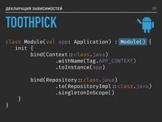ДЕКЛАРАЦИЯ ЗАВИСИМОСТЕЙ
class Module(val app: Application) : Module() {
init {
bind(Context ::class.java)
.withName(Tag.APP_CONTEXT)
.toInstance(app)
bind(Repository ::class.java)
.to(RepositoryImpl ::class.java)
.singletonInScope()
}
}
63
TOOTHPICK
 
