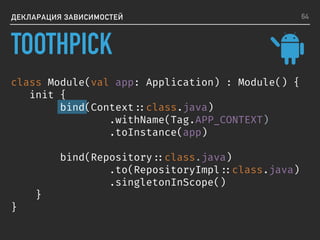 ДЕКЛАРАЦИЯ ЗАВИСИМОСТЕЙ
class Module(val app: Application) : Module() {
init {
bind(Context ::class.java)
.withName(Tag.APP_CONTEXT)
.toInstance(app)
bind(Repository ::class.java)
.to(RepositoryImpl ::class.java)
.singletonInScope()
}
}
64
TOOTHPICK
 