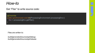 @Override
public synchronized void init(ProcessingEnvironment processingEnv) {
filer = processingEnv.getFiler();
}
How-to
Get “Filer” to write source code:
Files are written to:
build/generated/source/apt/debug
build/generated/source/apt/release
 